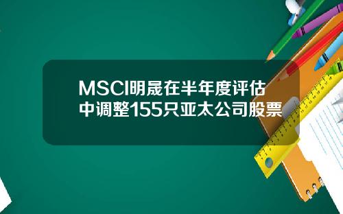 MSCI明晟在半年度评估中调整155只亚太公司股票