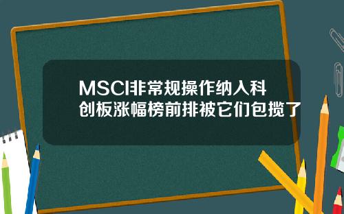MSCI非常规操作纳入科创板涨幅榜前排被它们包揽了
