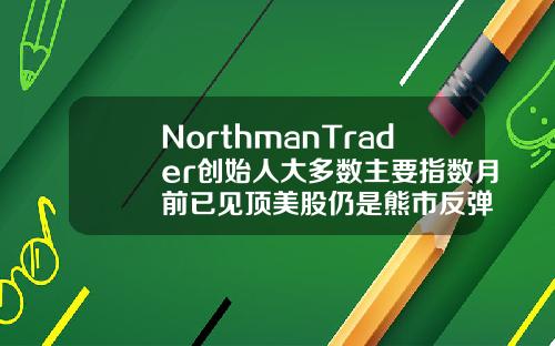 NorthmanTrader创始人大多数主要指数月前已见顶美股仍是熊市反弹