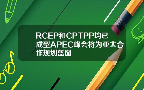 RCEP和CPTPP均已成型APEC峰会将为亚太合作规划蓝图