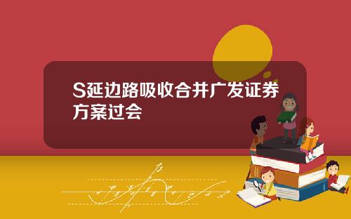 S延边路吸收合并广发证券方案过会