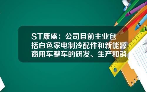 ST康盛：公司目前主业包括白色家电制冷配件和新能源商用车整车的研发、生产和销售-康盛制冷有限公司.