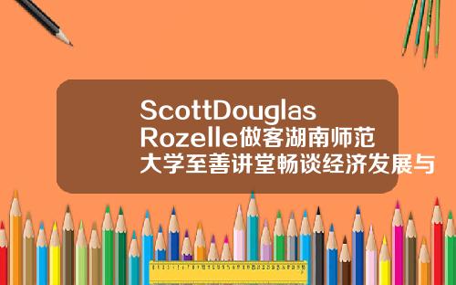 ScottDouglasRozelle做客湖南师范大学至善讲堂畅谈经济发展与教育改革