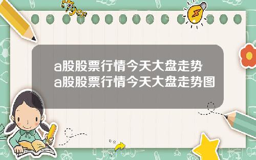 a股股票行情今天大盘走势a股股票行情今天大盘走势图