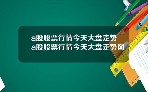 a股股票行情今天大盘走势a股股票行情今天大盘走势图