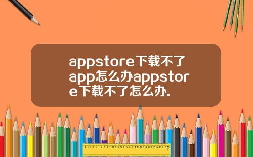 appstore下载不了app怎么办appstore下载不了怎么办.