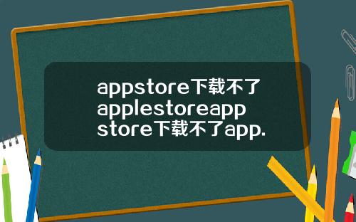 appstore下载不了applestoreappstore下载不了app.