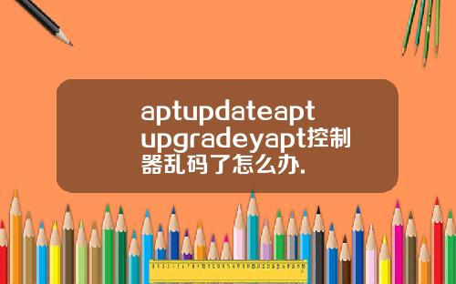 aptupdateaptupgradeyapt控制器乱码了怎么办.