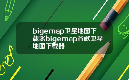 bigemap卫星地图下载器bigemap谷歌卫星地图下载器