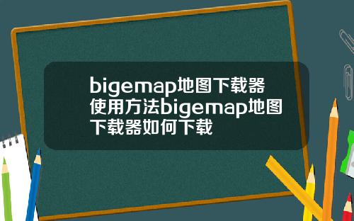 bigemap地图下载器使用方法bigemap地图下载器如何下载