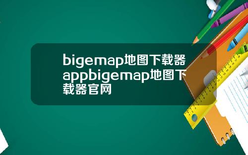 bigemap地图下载器appbigemap地图下载器官网