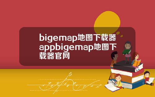 bigemap地图下载器appbigemap地图下载器官网