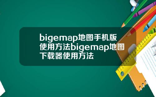 bigemap地图手机版使用方法bigemap地图下载器使用方法