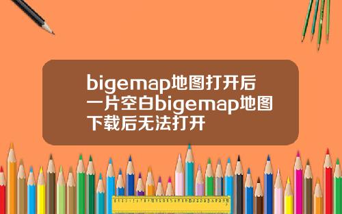 bigemap地图打开后一片空白bigemap地图下载后无法打开