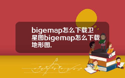 bigemap怎么下载卫星图bigemap怎么下载地形图.