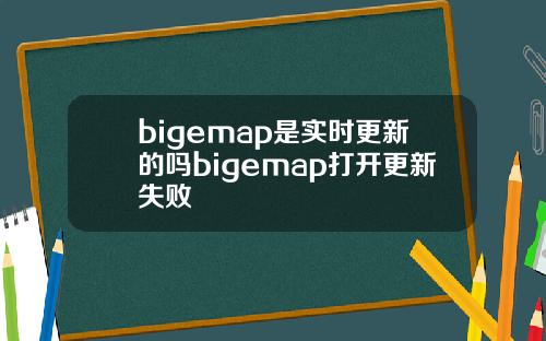 bigemap是实时更新的吗bigemap打开更新失败