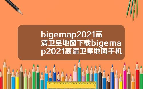 bigemap2021高清卫星地图下载bigemap2021高清卫星地图手机版