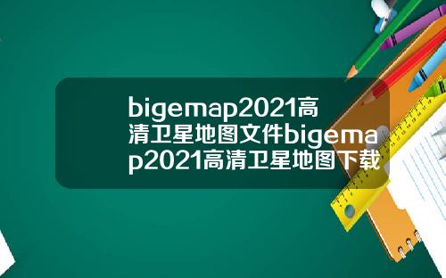 bigemap2021高清卫星地图文件bigemap2021高清卫星地图下载.