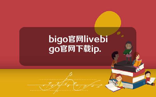 bigo官网livebigo官网下载ip.