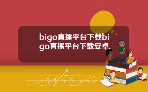 bigo直播平台下载bigo直播平台下载安卓.