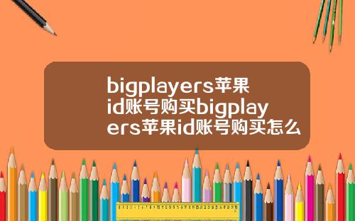 bigplayers苹果id账号购买bigplayers苹果id账号购买怎么收货