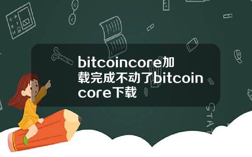 bitcoincore加载完成不动了bitcoincore下载