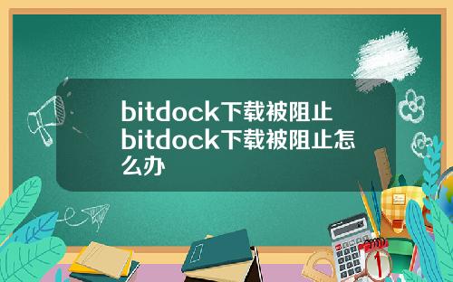 bitdock下载被阻止bitdock下载被阻止怎么办