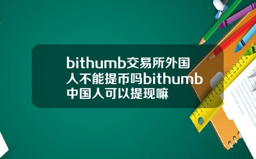bithumb交易所外国人不能提币吗bithumb中国人可以提现嘛