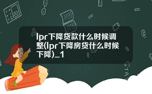 lpr下降贷款什么时候调整(lpr下降房贷什么时候下降)_1
