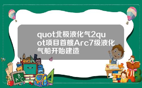 quot北极液化气2quot项目首艘Arc7级液化气船开始建造