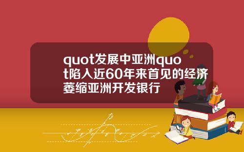 quot发展中亚洲quot陷入近60年来首见的经济萎缩亚洲开发银行