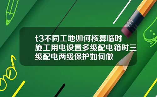 t3不同工地如何核算临时施工用电设置多级配电箱时三级配电两级保护如何做