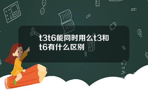 t3t6能同时用么t3和t6有什么区别