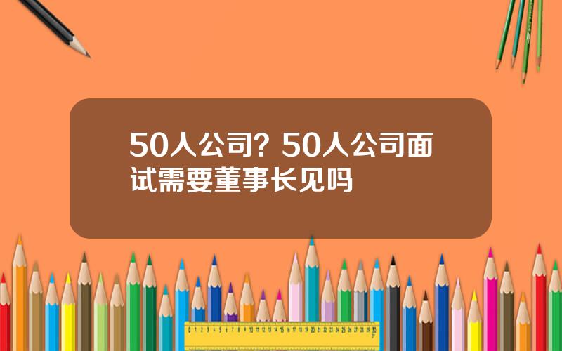 50人公司？50人公司面试需要董事长见吗