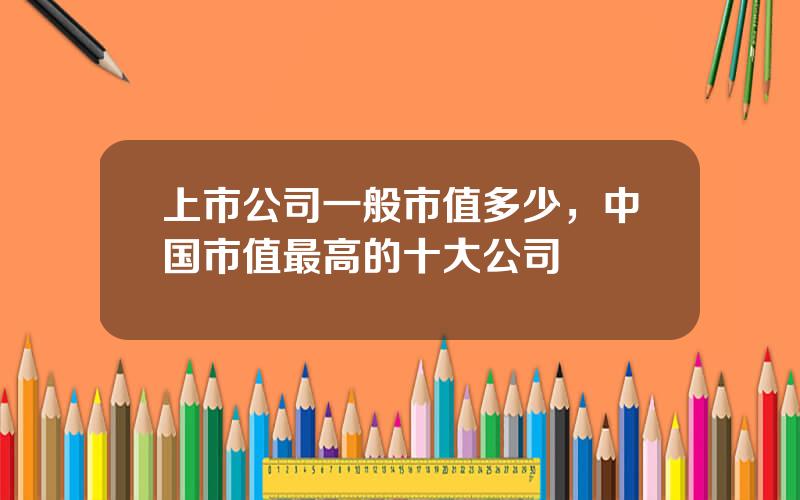 上市公司一般市值多少，中国市值最高的十大公司