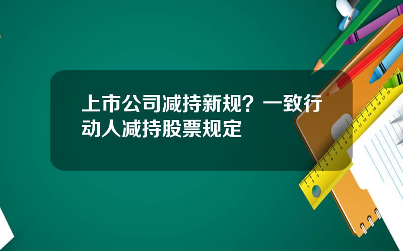 上市公司减持新规？一致行动人减持股票规定