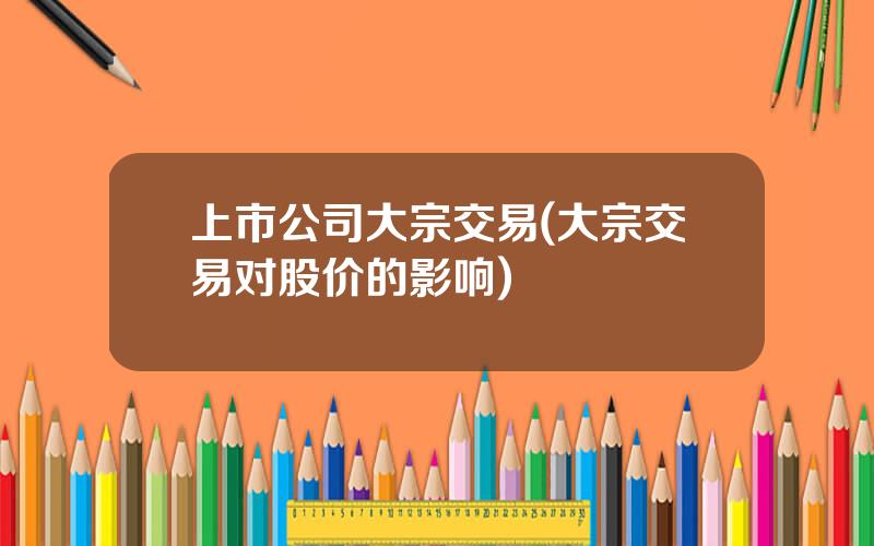 上市公司大宗交易(大宗交易对股价的影响)