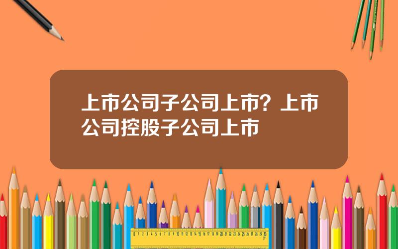上市公司子公司上市？上市公司控股子公司上市