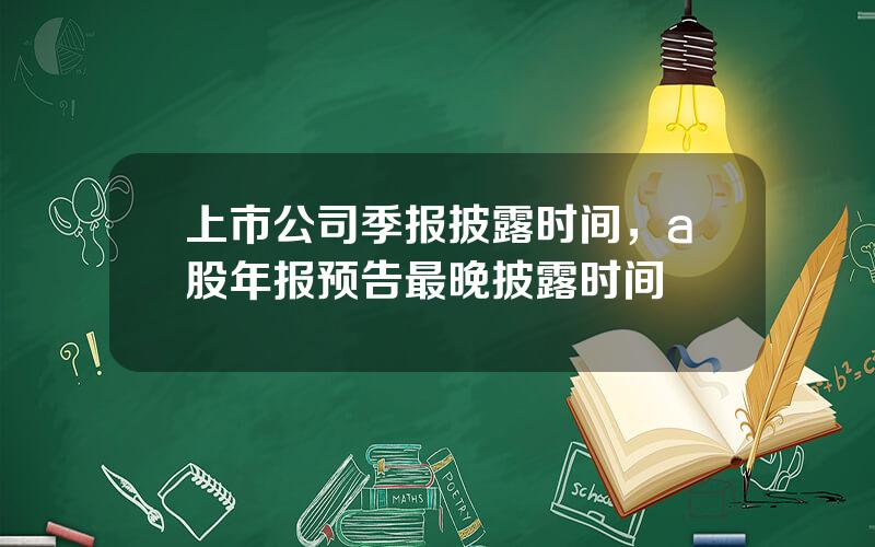 上市公司季报披露时间，a股年报预告最晚披露时间
