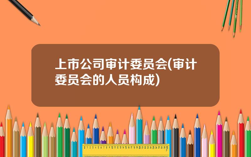 上市公司审计委员会(审计委员会的人员构成)