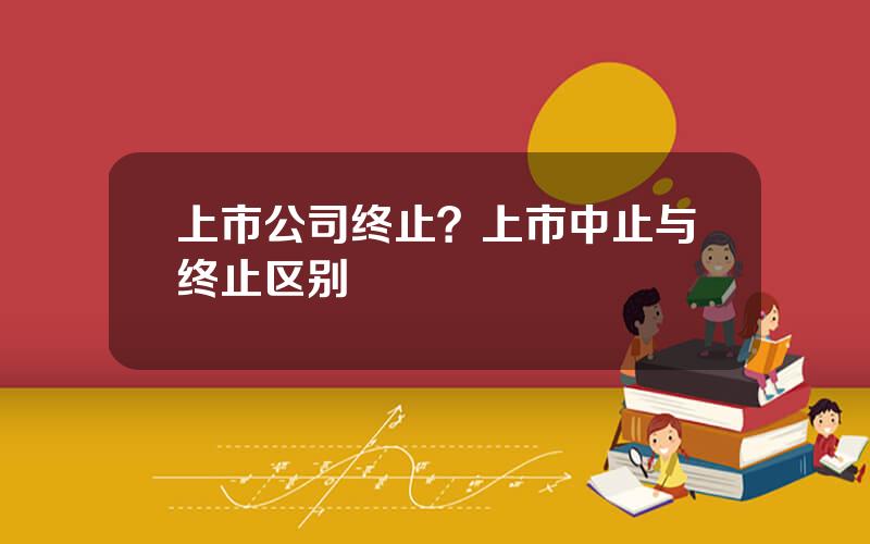 上市公司终止？上市中止与终止区别