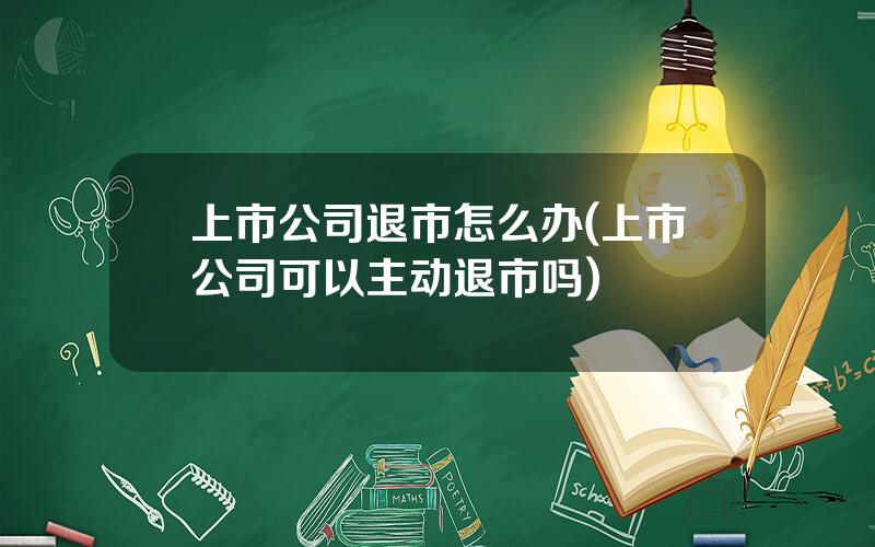 上市公司退市怎么办(上市公司可以主动退市吗)