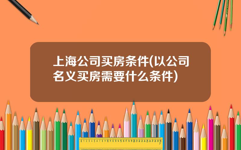 上海公司买房条件(以公司名义买房需要什么条件)