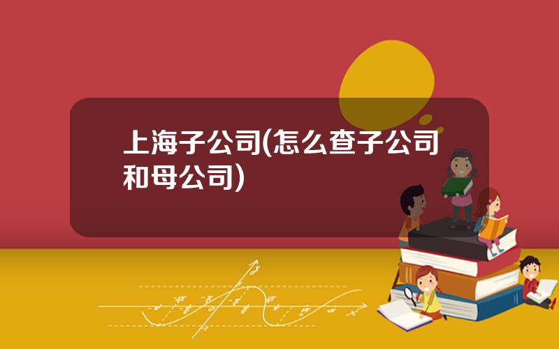 上海子公司(怎么查子公司和母公司)