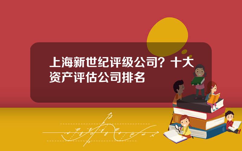 上海新世纪评级公司？十大资产评估公司排名