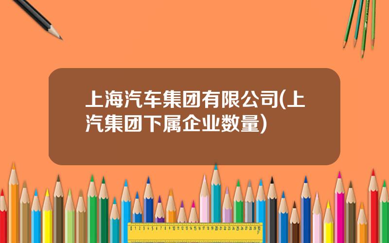 上海汽车集团有限公司(上汽集团下属企业数量)