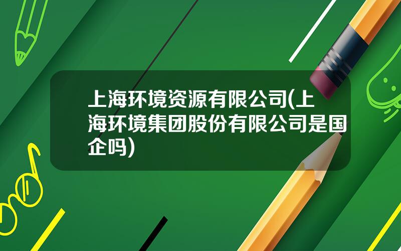 上海环境资源有限公司(上海环境集团股份有限公司是国企吗)