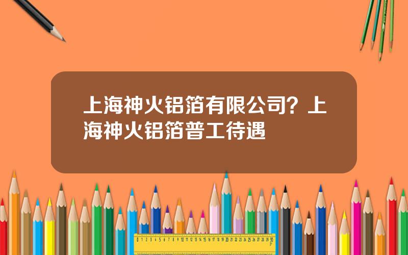 上海神火铝箔有限公司？上海神火铝箔普工待遇