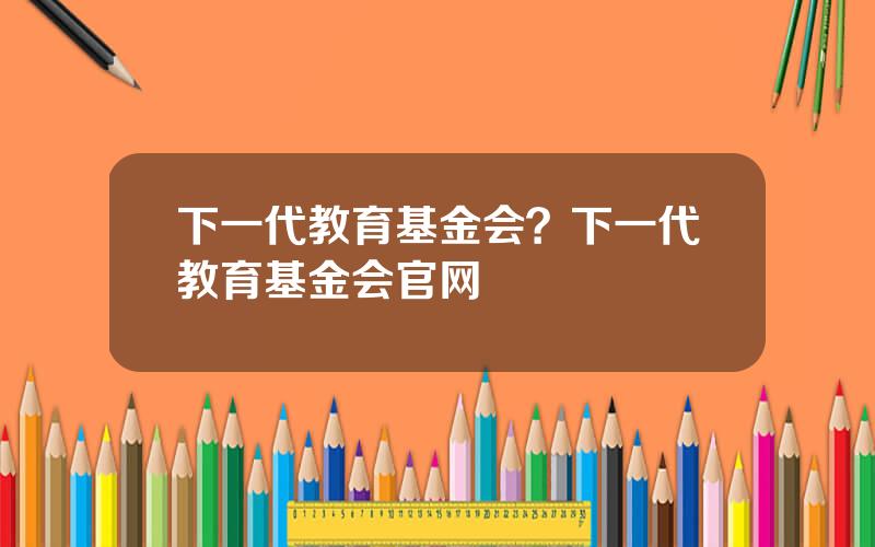 下一代教育基金会？下一代教育基金会官网