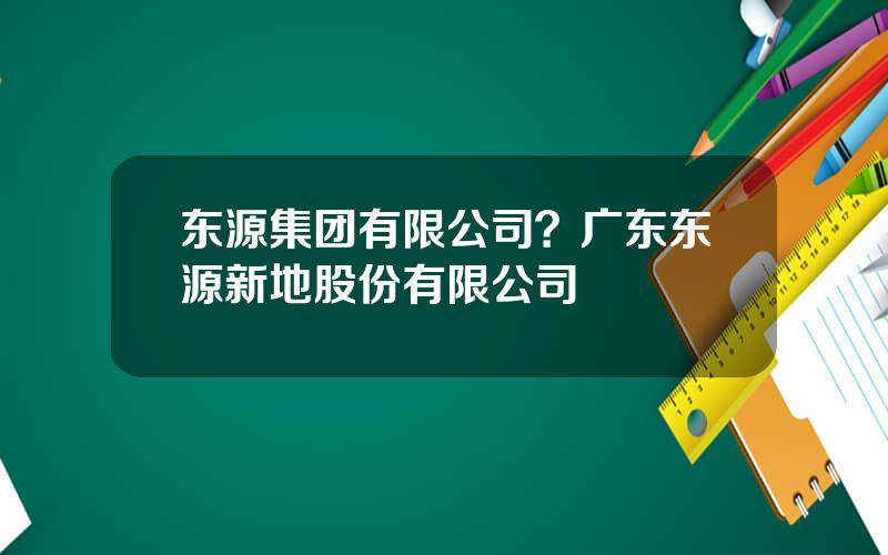 东源集团有限公司？广东东源新地股份有限公司